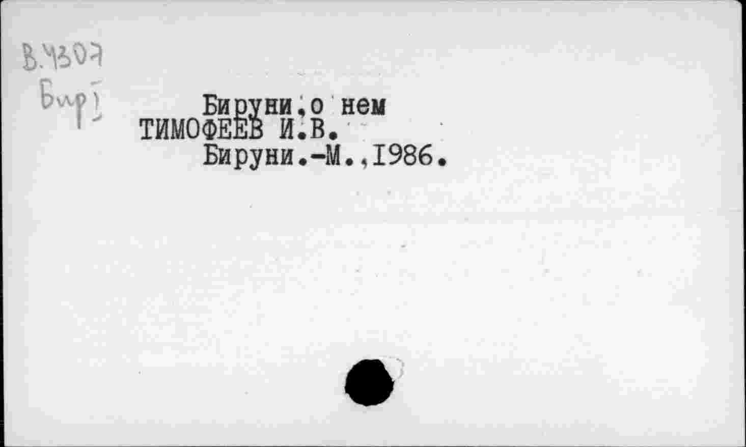 ﻿Бируни,о нем ТИМОФЕЕВ И.В.
Бируни.-М.,1986.